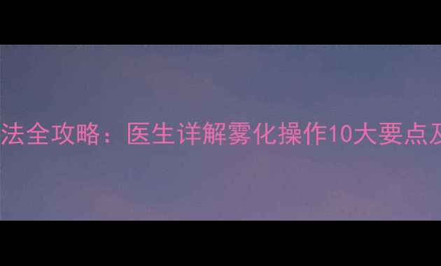 图片 儿童雾化吸入疗法全攻略：医生详解雾化操作10大要点及家庭护理指南1
