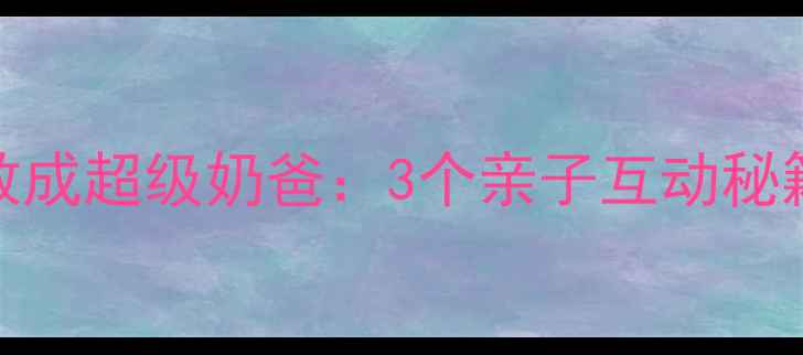 图片 爸爸被萌娃调教成超级奶爸：3个亲子互动秘籍让全家都幸福