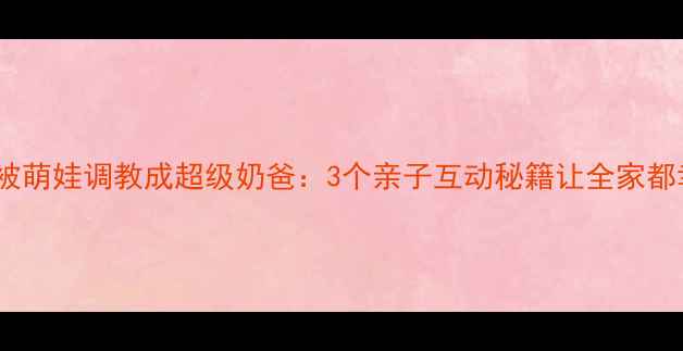 图片 爸爸被萌娃调教成超级奶爸：3个亲子互动秘籍让全家都幸福1