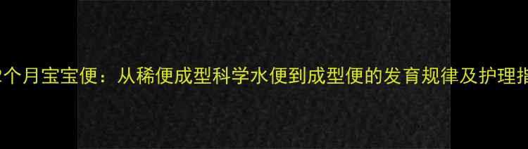 图片 0-12个月宝宝便：从稀便成型科学水便到成型便的发育规律及护理指南2