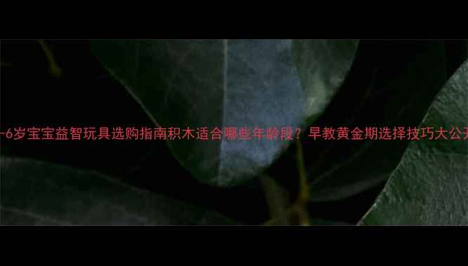 图片 0-6岁宝宝益智玩具选购指南积木适合哪些年龄段？早教黄金期选择技巧大公开