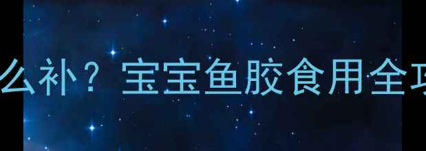 图片 1-3岁能吃吗？3岁后怎么补？宝宝鱼胶食用全攻略（附营养师建议）2