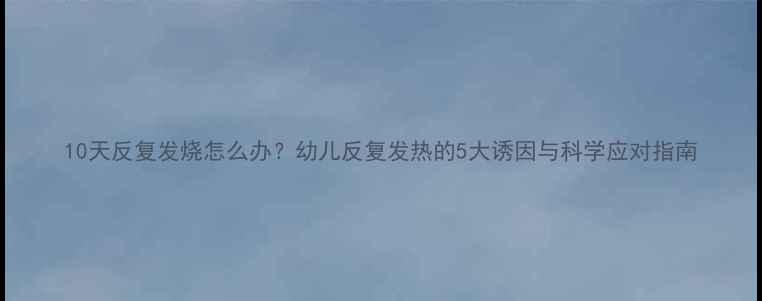 图片 10天反复发烧怎么办？幼儿反复发热的5大诱因与科学应对指南