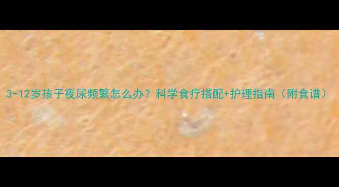 图片 3-12岁孩子夜尿频繁怎么办？科学食疗搭配+护理指南（附食谱）