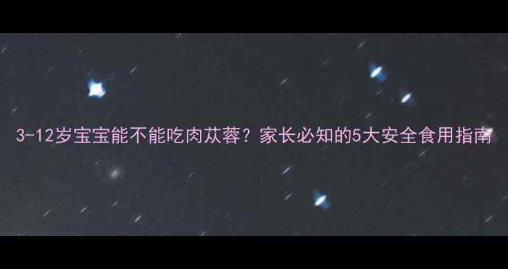 图片 3-12岁宝宝能不能吃肉苁蓉？家长必知的5大安全食用指南