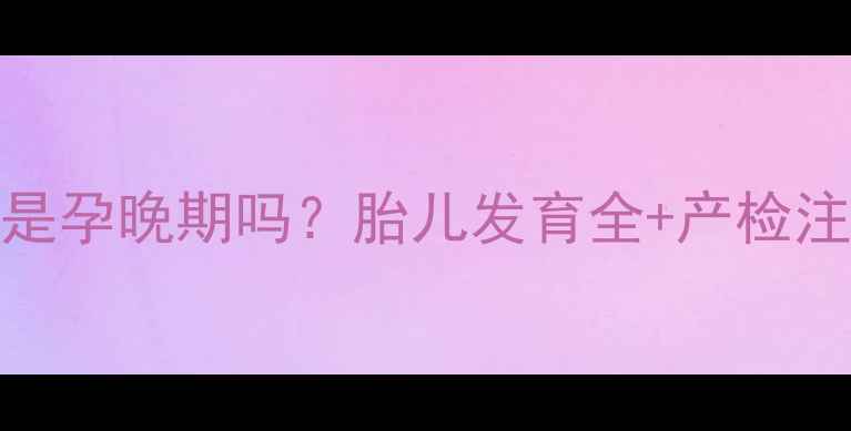 图片 36周6天是孕晚期吗？胎儿发育全+产检注意事项2