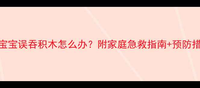 图片 3岁以下宝宝误吞积木怎么办？附家庭急救指南+预防措施🏥👶2