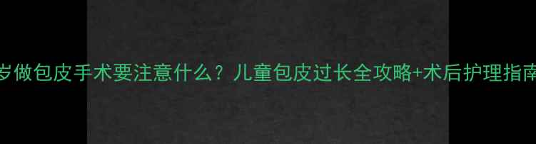 图片 5岁做包皮手术要注意什么？儿童包皮过长全攻略+术后护理指南1