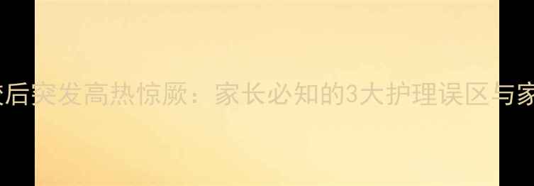 图片 5岁男童摔跤后突发高热惊厥：家长必知的3大护理误区与家庭急救指南