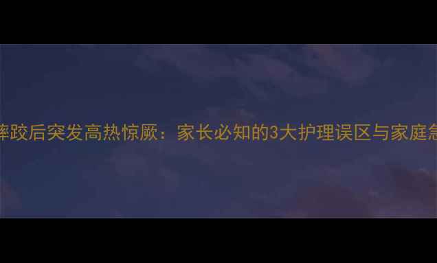 图片 5岁男童摔跤后突发高热惊厥：家长必知的3大护理误区与家庭急救指南2