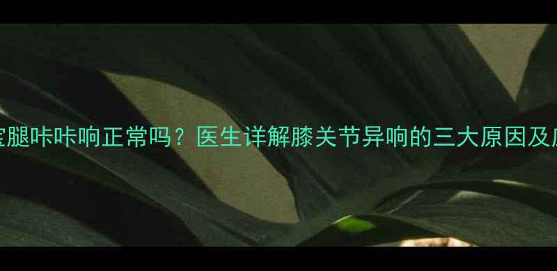 图片 6个月宝宝腿咔咔响正常吗？医生详解膝关节异响的三大原因及应对措施1