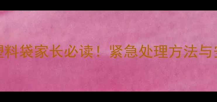 图片 9个月宝宝误食塑料袋家长必读！紧急处理方法与安全注意事项全1