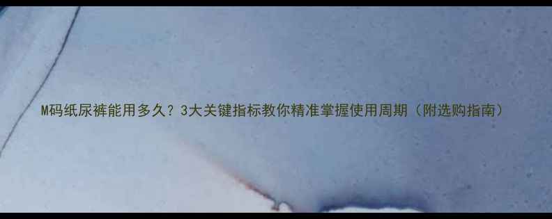 图片 M码纸尿裤能用多久？3大关键指标教你精准掌握使用周期（附选购指南）