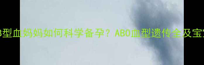 图片 O型血爸爸+B型血妈妈如何科学备孕？ABO血型遗传全及宝宝健康指南1