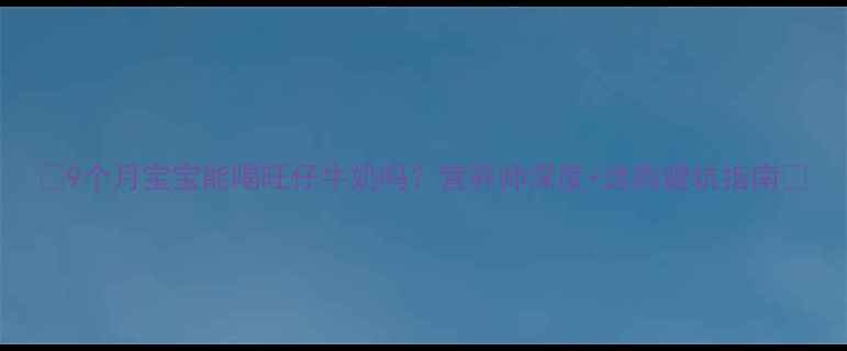 图片 ✨9个月宝宝能喝旺仔牛奶吗？营养师深度+选购避坑指南🍼