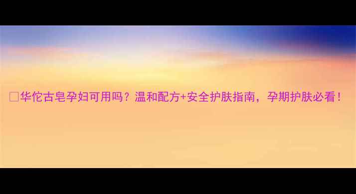 图片 ✨华佗古皂孕妇可用吗？温和配方+安全护肤指南，孕期护肤必看！