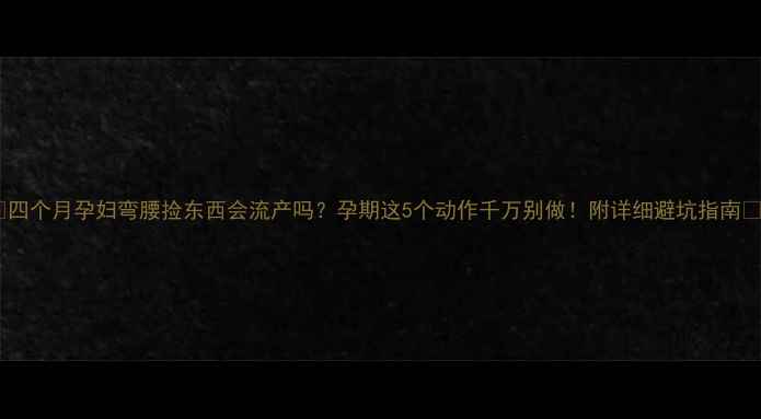 图片 ✨四个月孕妇弯腰捡东西会流产吗？孕期这5个动作千万别做！附详细避坑指南🌟1