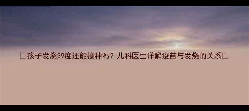 图片 ✨孩子发烧39度还能接种吗？儿科医生详解疫苗与发烧的关系✨