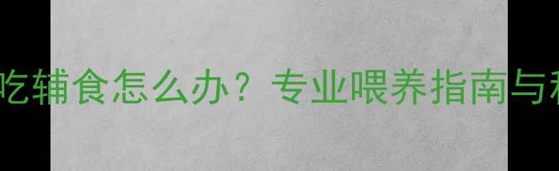 图片 七个月宝宝不吃辅食怎么办？专业喂养指南与科学应对策略1