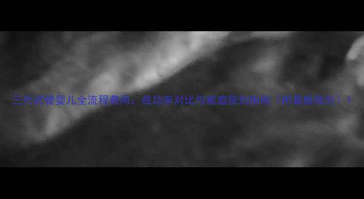 图片 三代试管婴儿全流程费用：成功率对比与家庭规划指南（附最新报价）1