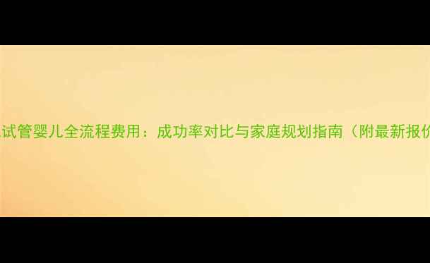图片 三代试管婴儿全流程费用：成功率对比与家庭规划指南（附最新报价）2