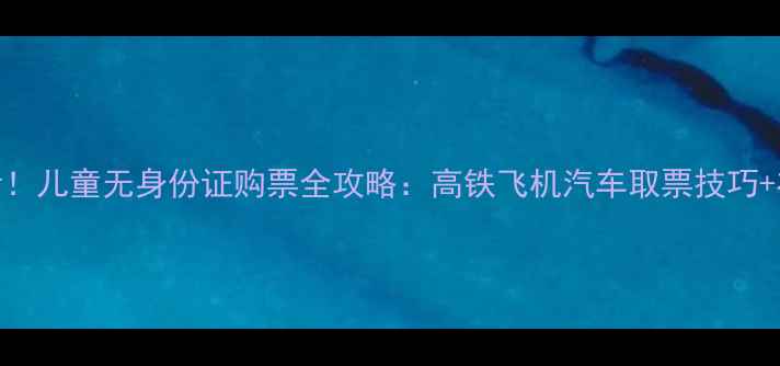 图片 亲子出行必看！儿童无身份证购票全攻略：高铁飞机汽车取票技巧+在线选座指南