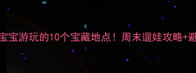 图片 亲子游必看适合1-6岁宝宝游玩的10个宝藏地点！周末遛娃攻略+避坑指南全分享🏞️👶2