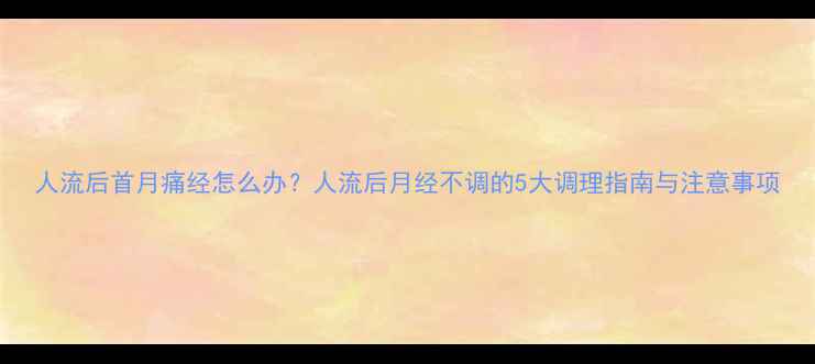 图片 人流后首月痛经怎么办？人流后月经不调的5大调理指南与注意事项