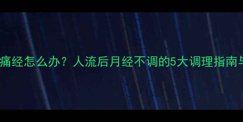 图片 人流后首月痛经怎么办？人流后月经不调的5大调理指南与注意事项2