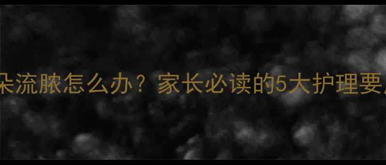 图片 儿童中耳炎耳朵流脓怎么办？家长必读的5大护理要点与就医指南1
