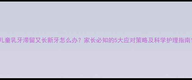 图片 儿童乳牙滞留又长新牙怎么办？家长必知的5大应对策略及科学护理指南1
