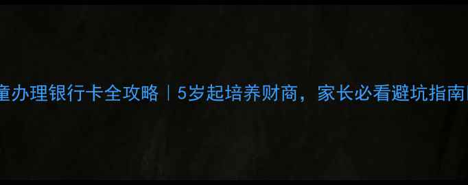 图片 儿童办理银行卡全攻略｜5岁起培养财商，家长必看避坑指南🔥2