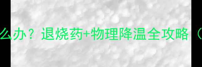 图片 儿童反复发烧怎么办？退烧药+物理降温全攻略（附降温时间表）
