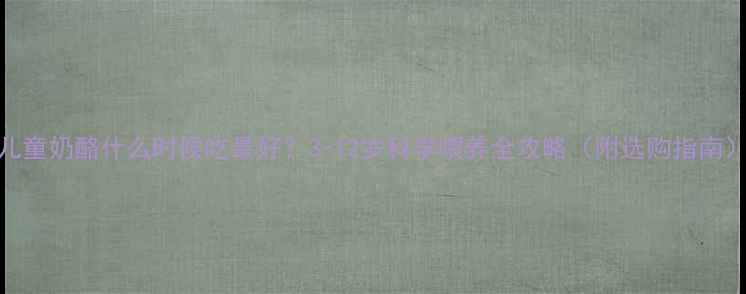 图片 儿童奶酪什么时候吃最好？3-12岁科学喂养全攻略（附选购指南）