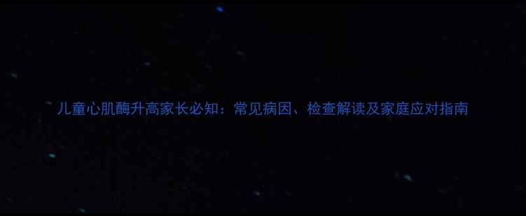 图片 儿童心肌酶升高家长必知：常见病因、检查解读及家庭应对指南
