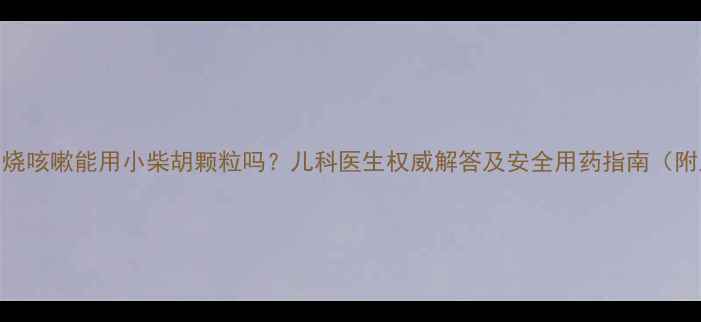 图片 儿童感冒发烧咳嗽能用小柴胡颗粒吗？儿科医生权威解答及安全用药指南（附正确用法）