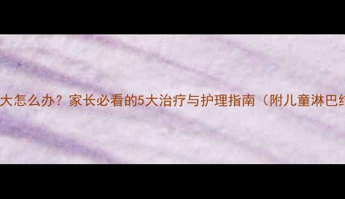 图片 儿童淋巴结肿大怎么办？家长必看的5大治疗与护理指南（附儿童淋巴结健康手册）1