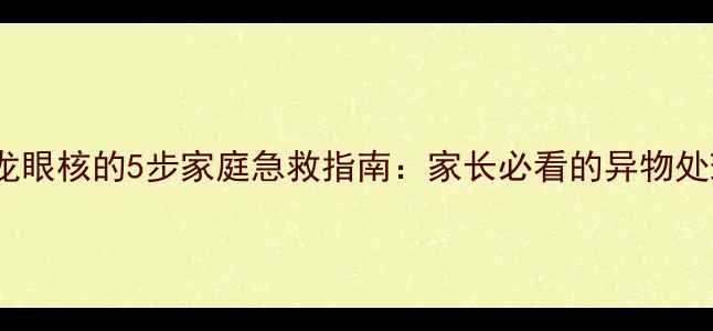 图片 儿童误吞龙眼核的5步家庭急救指南：家长必看的异物处理全攻略1