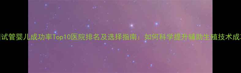 图片 全国试管婴儿成功率Top10医院排名及选择指南：如何科学提升辅助生殖技术成功率