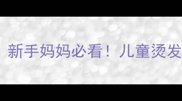 图片 四岁宝宝烫发安全指南｜新手妈妈必看！儿童烫发全攻略（附避坑清单）2