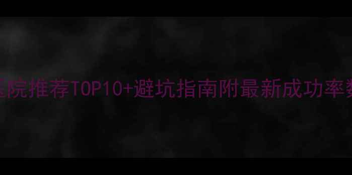 图片 国内试管婴儿医院推荐TOP10+避坑指南附最新成功率数据+费用对比1