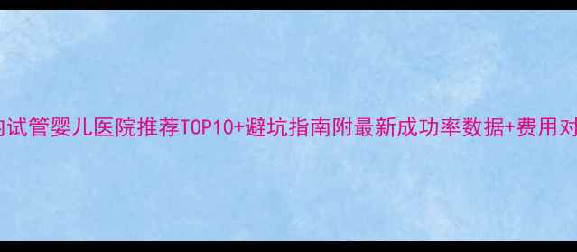 图片 国内试管婴儿医院推荐TOP10+避坑指南附最新成功率数据+费用对比2