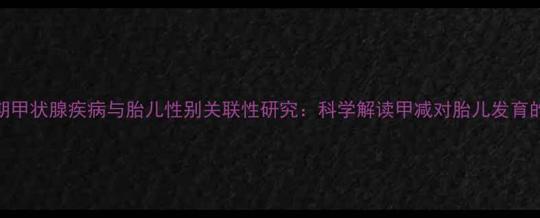 图片 妊娠期甲状腺疾病与胎儿性别关联性研究：科学解读甲减对胎儿发育的影响