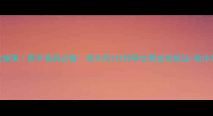 图片 婴儿呛水急救指南｜新手爸妈必看！呛水后3分钟学会黄金抢救法+呛水后护理全攻略