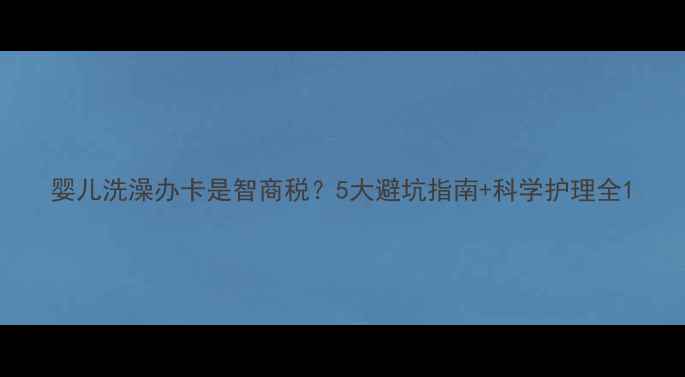 图片 婴儿洗澡办卡是智商税？5大避坑指南+科学护理全1