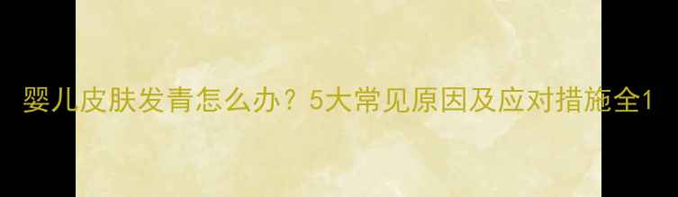 图片 婴儿皮肤发青怎么办？5大常见原因及应对措施全1