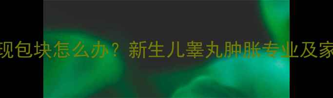 图片 婴儿睾丸出现包块怎么办？新生儿睾丸肿胀专业及家长应对指南