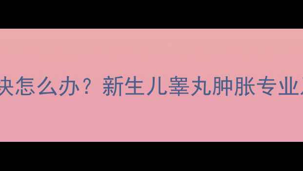 图片 婴儿睾丸出现包块怎么办？新生儿睾丸肿胀专业及家长应对指南1