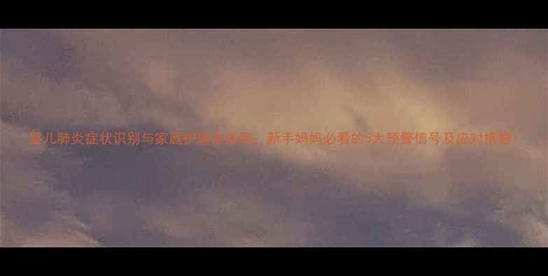 图片 婴儿肺炎症状识别与家庭护理全指南：新手妈妈必看的5大预警信号及应对措施1