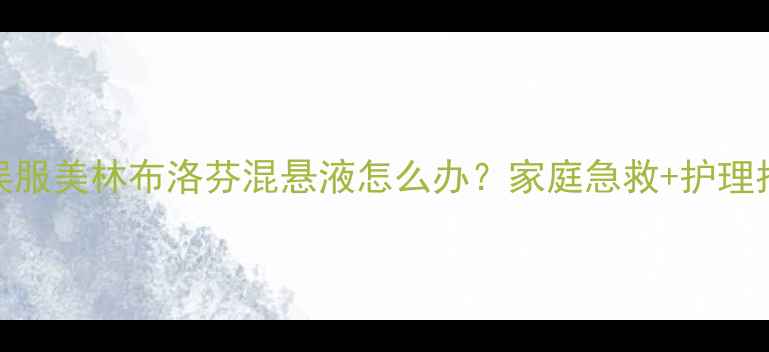 图片 婴儿误服美林布洛芬混悬液怎么办？家庭急救+护理指南全